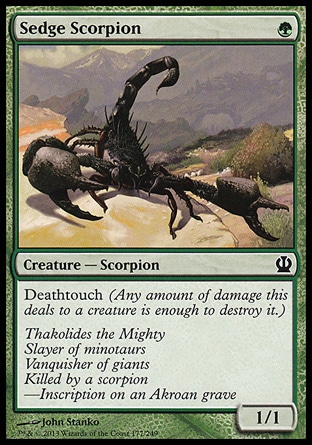 Sedge Scorpion (1, G) 1/1\nCreature  — Scorpion\nDeathtouch (Any amount of damage this deals to a creature is enough to destroy it.)\nTheros: Common\n\n
