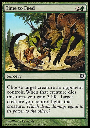 Time to Feed (3, 2G) \nSorcery\nChoose target creature an opponent controls. When that creature dies this turn, you gain 3 life. Target creature you control fights that<br />\ncreature. (Each deals damage equal to its power to the other.)\nTheros: Common\n\n