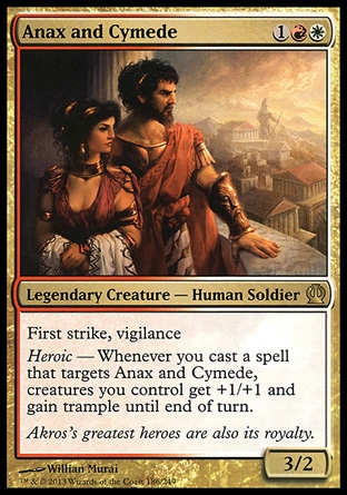 Anax and Cymede (3, 1RW) 3/2\nLegendary Creature  — Human Soldier\nFirst strike, vigilance<br />\nHeroic — Whenever you cast a spell that targets Anax and Cymede, creatures you control get +1/+1 and gain trample until end of turn.\n: Rare, Theros: Rare\n\n