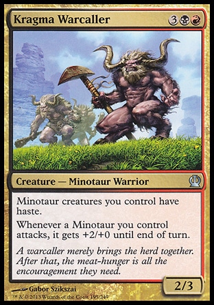 Kragma Warcaller (5, 3BR) 2/3\nCreature  — Minotaur Warrior\nMinotaur creatures you control have haste.<br />\nWhenever a Minotaur you control attacks, it gets +2/+0 until end of turn.\nTheros: Uncommon\n\n