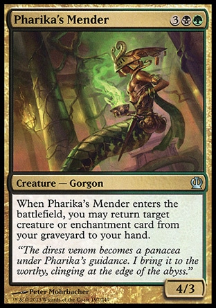 Pharika's Mender (5, 3BG) 4/3\nCreature  — Gorgon\nWhen Pharika's Mender enters the battlefield, you may return target creature or enchantment card from your graveyard to your hand.\nTheros: Uncommon\n\n