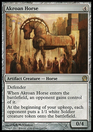 Akroan Horse (4, 4) 0/4\nArtifact Creature  — Horse\nDefender<br />\nWhen Akroan Horse enters the battlefield, an opponent gains control of it.<br />\nAt the beginning of your upkeep, each opponent puts a 1/1 white Soldier creature token onto the battlefield.\nTheros: Rare\n\n