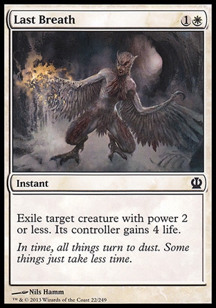 Last Breath (2, 1W) \nInstant\nExile target creature with power 2 or less. Its controller gains 4 life.\nTheros: Common, Shadowmoor: Common, Mercadian Masques: Uncommon\n\n