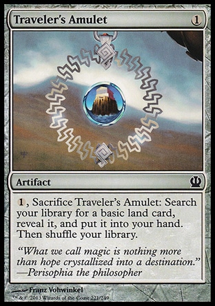 Traveler's Amulet (1, 1) \nArtifact\n{1}, Sacrifice Traveler's Amulet: Search your library for a basic land card, reveal it, and put it into your hand. Then shuffle your library.\nTheros: Common, Innistrad: Common\n\n