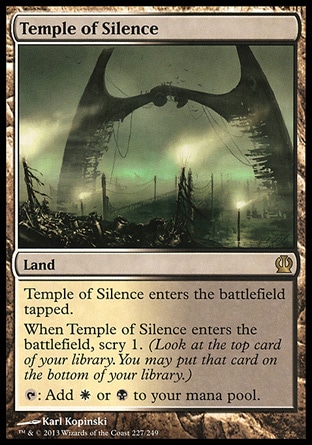 Temple of Silence (0, ) \nLand\nTemple of Silence enters the battlefield tapped.<br />\nWhen Temple of Silence enters the battlefield, scry 1. (Look at the top card of your library. You may put that card on the bottom of your library.)<br />\n{T}: Add {W} or {B} to your mana pool.\nTheros: Rare\n\n