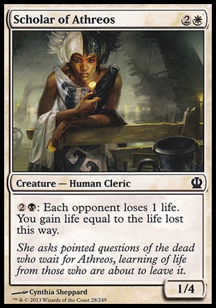 Scholar of Athreos (3, 2W) 1/4\nCreature  — Human Cleric\n{2}{B}: Each opponent loses 1 life. You gain life equal to the life lost this way.\nTheros: Common\n\n