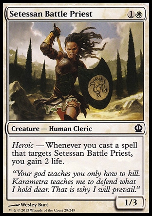Setessan Battle Priest (2, 1W) 1/3\nCreature  — Human Cleric\nHeroic — Whenever you cast a spell that targets Setessan Battle Priest, you gain 2 life.\nTheros: Common\n\n