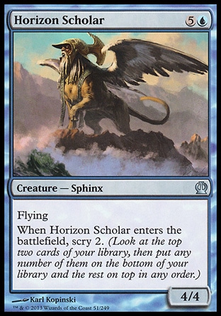 Horizon Scholar (6, 5U) 4/4\nCreature  — Sphinx\nFlying<br />\nWhen Horizon Scholar enters the battlefield, scry 2. (Look at the top two cards of your library, then put any number of them on the bottom of your library and the rest on top in any order.)\nTheros: Uncommon\n\n