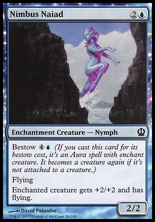 Nimbus Naiad (3, 2U) 2/2\nEnchantment Creature  — Nymph\nBestow {4}{U} (If you cast this card for its bestow cost, it's an Aura spell with enchant creature. It becomes a creature again if it's not attached to a creature.)<br />\nFlying<br />\nEnchanted creature gets +2/+2 and has flying.\nTheros: Common\n\n