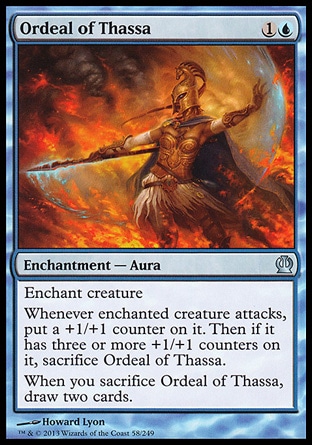 Ordeal of Thassa (2, 1U) \nEnchantment  — Aura\nEnchant creature<br />\nWhenever enchanted creature attacks, put a +1/+1 counter on it. Then if it has three or more +1/+1 counters on it, sacrifice Ordeal of Thassa.<br />\nWhen you sacrifice Ordeal of Thassa, draw two cards.\nTheros: Uncommon\n\n