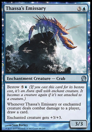 Thassa's Emissary (4, 3U) 3/3\nEnchantment Creature  — Crab\nBestow {5}{U} (If you cast this card for its bestow cost, it's an Aura spell with enchant creature. It becomes a creature again if it's not attached to a creature.)<br />\nWhenever Thassa's Emissary or enchanted creature deals combat damage to a player, draw a card.<br />\nEnchanted creature gets +3/+3.\nTheros: Uncommon\n\n