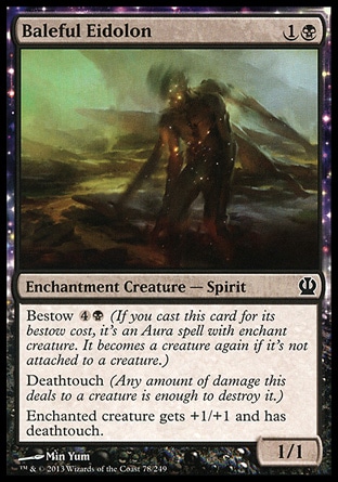 Baleful Eidolon (2, 1B) 1/1\nEnchantment Creature  — Spirit\nBestow {4}{B} (If you cast this card for its bestow cost, it's an Aura spell with enchant creature. It becomes a creature again if it's not attached to a creature.)<br />\nDeathtouch (Any amount of damage this deals to a creature is enough to destroy it.) <br />\nEnchanted creature gets +1/+1 and has deathtouch.\nTheros: Common\n\n