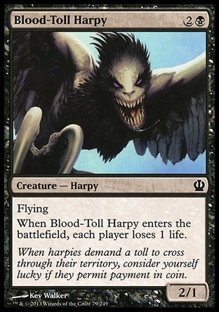 Blood-Toll Harpy (3, 2B) 2/1\nCreature  — Harpy\nFlying<br />\nWhen Blood-Toll Harpy enters the battlefield, each player loses 1 life.\nTheros: Common\n\n