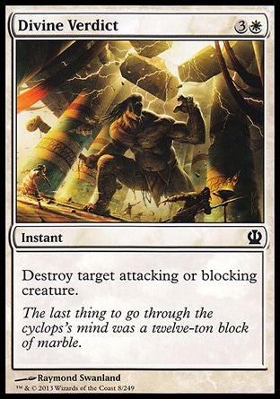 Divine Verdict (4, 3W) \nInstant\nDestroy target attacking or blocking creature.\nTheros: Common, Magic 2013: Common, Magic 2010: Common\n\n
