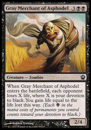 Gray Merchant of Asphodel (5, 3BB) 2/4\nCreature  — Zombie\nWhen Gray Merchant of Asphodel enters the battlefield, each opponent loses X life, where X is your devotion to black. You gain life equal to the life lost this way. (Each {B} in the mana costs of permanents you control counts toward your devotion to black.)\nTheros: Common\n\n