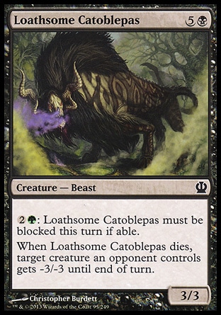 Loathsome Catoblepas (6, 5B) 3/3\nCreature  — Beast\n{2}{G}: Loathsome Catoblepas must be blocked this turn if able.<br />\nWhen Loathsome Catoblepas dies, target creature an opponent controls gets -3/-3 until end of turn.\nTheros: Common\n\n
