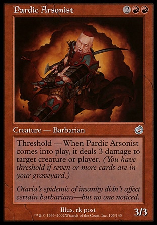 Pardic Arsonist (4, 2RR) 3/3\nCreature  — Human Barbarian\nThreshold — As long as seven or more cards are in your graveyard, Pardic Arsonist has "When Pardic Arsonist enters the battlefield, it deals 3 damage to target creature or player."\nUncommon, Torment\n\n