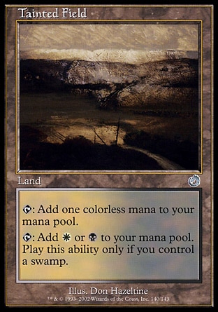 Tainted Field (0, ) \nLand\n{T}: Add {1} to your mana pool.<br />\n{T}: Add {W} or {B} to your mana pool. Activate this ability only if you control a Swamp.\nDuel Decks: Sorin vs. Tibalt: Uncommon, Torment: Uncommon\n\n