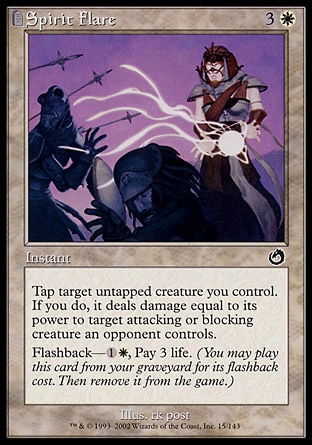 Spirit Flare (4, 3W) 0/0
Instant
Tap target untapped creature you control. If you do, it deals damage equal to its power to target attacking or blocking creature an opponent controls.<br />
Flashback—{1}{W}, Pay 3 life. (You may cast this card from your graveyard for its flashback cost. Then exile it.)
Torment: Common


