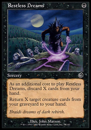 Restless Dreams (1, B) 0/0\nSorcery\nAs an additional cost to cast Restless Dreams, discard X cards.<br />\nReturn X target creature cards from your graveyard to your hand.\nCommon, Torment\n\n