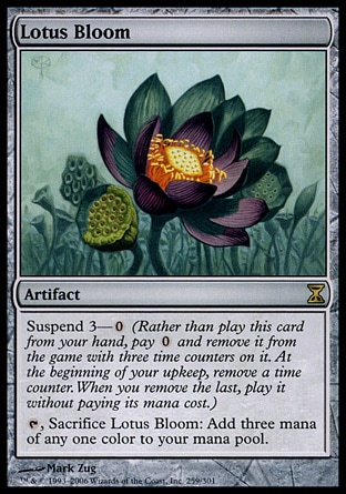 Lotus Bloom (0, ) 0/0
Artifact
Suspend 3—{0} (Rather than cast this card from your hand, pay {0} and exile it with three time counters on it. At the beginning of your upkeep, remove a time counter. When the last is removed, cast it without paying its mana cost.)<br />
{T}, Sacrifice Lotus Bloom: Add three mana of any one color to your mana pool.
Time Spiral: Rare

