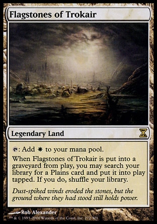 Flagstones of Trokair (0, ) \nLegendary Land\n{T}: Add {W} to your mana pool.<br />\nWhen Flagstones of Trokair is put into a graveyard from the battlefield, you may search your library for a Plains card and put it onto the battlefield tapped. If you do, shuffle your library.\nTime Spiral: Rare\n\n