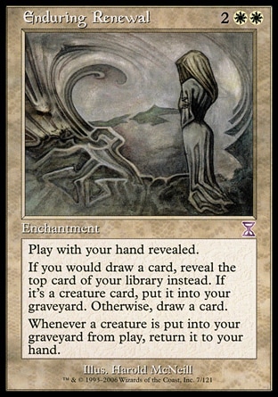 Enduring Renewal (4, 2WW) 0/0\nEnchantment\nPlay with your hand revealed.<br />\nIf you would draw a card, reveal the top card of your library instead. If it's a creature card, put it into your graveyard. Otherwise, draw a card.<br />\nWhenever a creature is put into your graveyard from the battlefield, return it to your hand.\nTime Spiral "Timeshifted": Special, Ice Age: Rare\n\n
