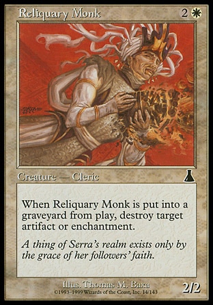 Reliquary Monk (3, 2W) 2/2\nCreature  — Human Monk Cleric\nWhen Reliquary Monk dies, destroy target artifact or enchantment.\nUrza's Destiny: Common\n\n