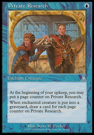 Private Research (1, U) 0/0\nEnchantment  — Aura\nEnchant creature<br />\nAt the beginning of your upkeep, you may put a page counter on Private Research.<br />\nWhen enchanted creature dies, draw a card for each page counter on Private Research.\nUrza's Destiny: Uncommon\n\n