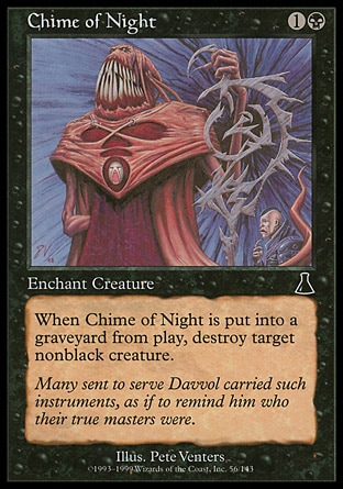 Chime of Night (2, 1B) 0/0\nEnchantment  — Aura\nEnchant creature<br />\nWhen Chime of Night is put into a graveyard from the battlefield, destroy target nonblack creature.\nUrza's Destiny: Common\n\n