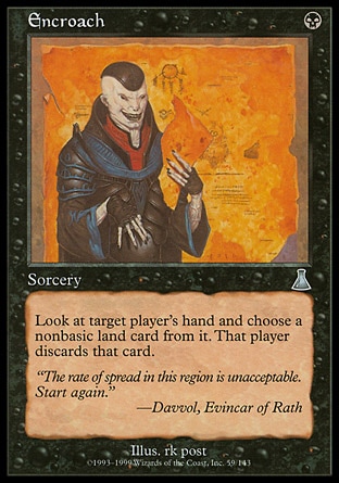 Encroach (1, B) 0/0\nSorcery\nTarget player reveals his or her hand. You choose a nonbasic land card from it. That player discards that card.\nUrza's Destiny: Uncommon\n\n