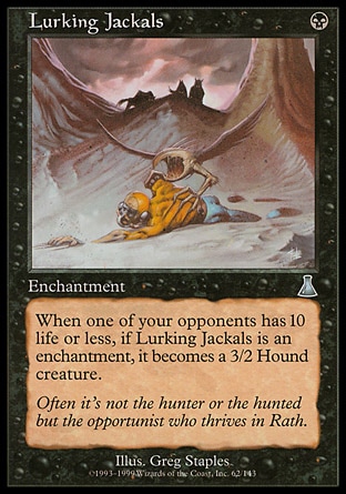 Lurking Jackals (1, B) 0/0\nEnchantment\nWhen an opponent has 10 or less life, if Lurking Jackals is an enchantment, it becomes a 3/2 Hound creature.\nUrza's Destiny: Uncommon\n\n