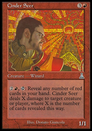 Cinder Seer (4, 3R) 1/1\nCreature  — Human Wizard\n{2}{R}, {T}: Reveal any number of red cards in your hand. Cinder Seer deals X damage to target creature or player, where X is the number of cards revealed this way.\nUrza's Destiny: Uncommon\n\n