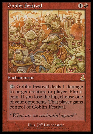 Goblin Festival (2, 1R) 0/0\nEnchantment\n{2}: Goblin Festival deals 1 damage to target creature or player. Flip a coin. If you lose the flip, choose one of your opponents. That player gains control of Goblin Festival.\nUrza's Destiny: Rare\n\n