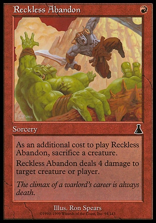 Reckless Abandon (1, R) 0/0\nSorcery\nAs an additional cost to cast Reckless Abandon, sacrifice a creature.<br />\nReckless Abandon deals 4 damage to target creature or player.\nUrza's Destiny: Common\n\n