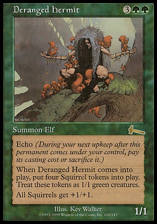 Deranged Hermit (5, 3GG) 1/1
Creature  — Elf
Echo {3}{G}{G} (At the beginning of your upkeep, if this came under your control since the beginning of your last upkeep, sacrifice it unless you pay its echo cost.)<br />
When Deranged Hermit enters the battlefield, put four 1/1 green Squirrel creature tokens onto the battlefield.<br />
Squirrel creatures get +1/+1.
Urza's Legacy: Rare

