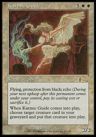 Karmic Guide (5, 3WW) 2/2\nCreature  — Angel Spirit\nFlying, protection from black<br />\nEcho {3}{W}{W} (At the beginning of your upkeep, if this came under your control since the beginning of your last upkeep, sacrifice it unless you pay its echo cost.)<br />\nWhen Karmic Guide enters the battlefield, return target creature card from your graveyard to the battlefield.\nUrza's Legacy: Rare\n\n