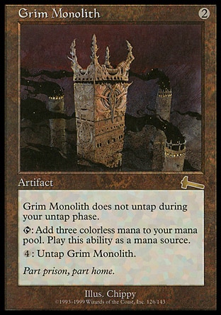 Grim Monolith (2, 2) 0/0
Artifact
Grim Monolith doesn't untap during your untap step.<br />
<br />
{T}: Add {3} to your mana pool.<br />
<br />
{4}: Untap Grim Monolith.
Urza's Legacy: Rare

