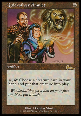 Quicksilver Amulet (4, 4) 0/0
Artifact
{4}, {T}: You may put a creature card from your hand onto the battlefield.
Urza's Legacy: Rare

