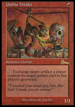 Goblin Welder (1, R) 1/1
Creature  — Goblin Artificer
{T}: Choose target artifact a player controls and target artifact card in that player's graveyard. If both targets are still legal as this ability resolves, that player simultaneously sacrifices the artifact and returns the artifact card to the battlefield.
Urza's Legacy: Rare

