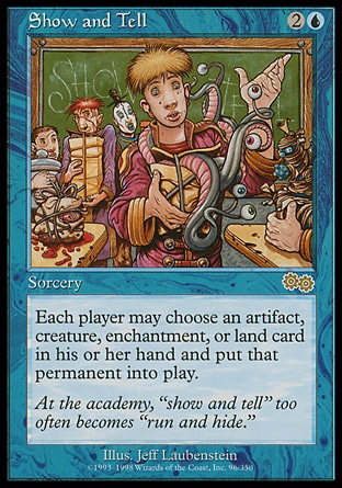 Show and Tell (3, 2U) 0/0
Sorcery
Each player may put an artifact, creature, enchantment, or land card from his or her hand onto the battlefield.
Urza's Saga: Rare

