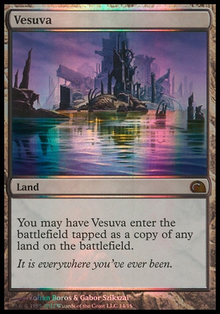 Vesuva (0, ) \nLand\nYou may have Vesuva enter the battlefield tapped as a copy of any land on the battlefield.\nFrom the Vault: Realms: Mythic Rare, Time Spiral: Rare\n\n