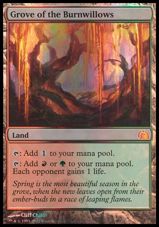 Grove of the Burnwillows (0, ) 0/0\nLand\n{T}: Add {1} to your mana pool.<br />\n{T}: Add {R} or {G} to your mana pool. Each opponent gains 1 life.\nFrom the Vault: Realms: Mythic Rare, Future Sight: Rare\n\n