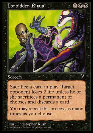 Forbidden Ritual (4, 2BB) 0/0\nSorcery\nSacrifice a nontoken permanent. If you do, target opponent loses 2 life unless he or she sacrifices a permanent or discards a card. You may repeat this process any number of times.\nVisions: Rare\n\n