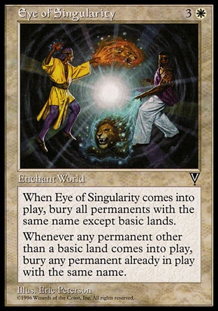 Eye of Singularity (4, 3W) 0/0\nWorld Enchantment\nWhen Eye of Singularity enters the battlefield, destroy each permanent with the same name as another permanent, except for basic lands. They can't be regenerated.<br />\nWhenever a permanent other than a basic land enters the battlefield, destroy all other permanents with that name. They can't be regenerated.\nVisions: Rare\n\n