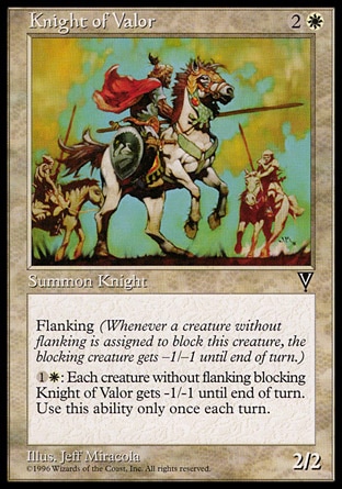 Knight of Valor (3, 2W) 2/2\nCreature  — Human Knight\nFlanking (Whenever a creature without flanking blocks this creature, the blocking creature gets -1/-1 until end of turn.)<br />\n{1}{W}: Each creature without flanking blocking Knight of Valor gets -1/-1 until end of turn. Activate this ability only once each turn.\nVisions: Common\n\n