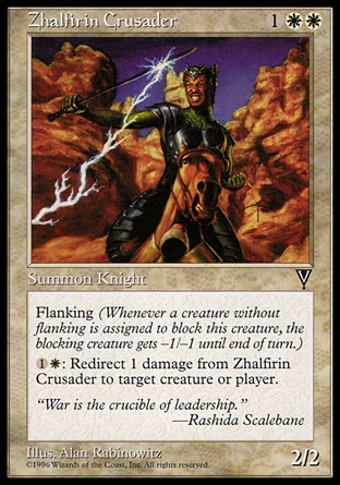 Zhalfirin Crusader (3, 1WW) 2/2\nCreature  — Human Knight\nFlanking (Whenever a creature without flanking blocks this creature, the blocking creature gets -1/-1 until end of turn.)<br />\n{1}{W}: The next 1 damage that would be dealt to Zhalfirin Crusader this turn is dealt to target creature or player instead.\nVisions: Rare\n\n