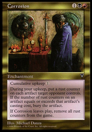 Corrosion (3, 1BR) 0/0\nEnchantment\nCumulative upkeep {1} (At the beginning of your upkeep, put an age counter on this permanent, then sacrifice it unless you pay its upkeep cost for each age counter on it.)<br />\nAt the beginning of your upkeep, put a rust counter on each artifact target opponent controls. Then destroy each artifact with converted mana cost less than or equal to the number of rust counters on it. Artifacts destroyed this way can't be regenerated.<br />\nWhen Corrosion leaves the battlefield, remove all rust counters from all permanents.\nVisions: Rare\n\n