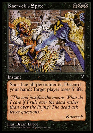 Kaervek's Spite (3, BBB) 0/0\nInstant\nAs an additional cost to cast Kaervek's Spite, sacrifice all permanents you control and discard your hand.<br />\nTarget player loses 5 life.\nVisions: Rare\n\n