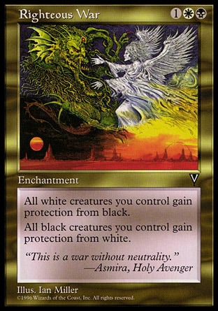 Righteous War (3, 1WB) 0/0\nEnchantment\nWhite creatures you control have protection from black.<br />\nBlack creatures you control have protection from white.\nVisions: Rare\n\n